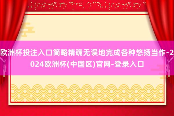 欧洲杯投注入口简略精确无误地完成各种悠扬当作-2024欧洲杯(中国区)官网-登录入口