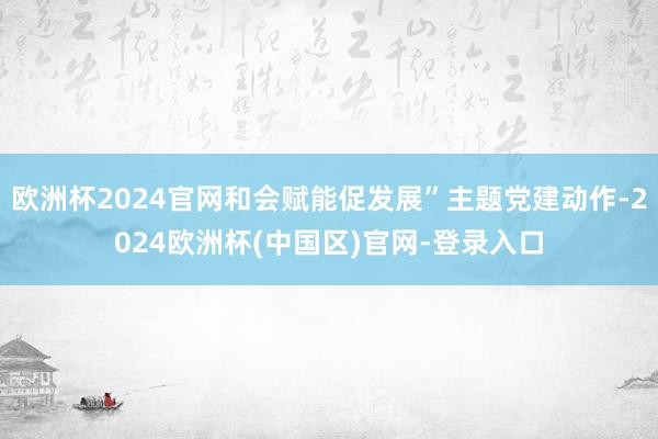 欧洲杯2024官网和会赋能促发展”主题党建动作-2024欧洲杯(中国区)官网-登录入口