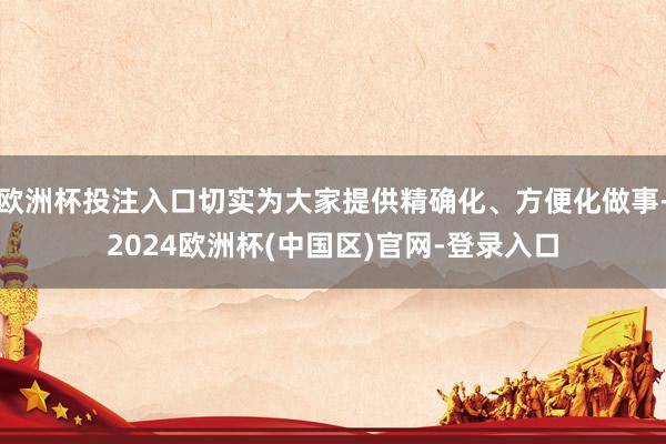 欧洲杯投注入口切实为大家提供精确化、方便化做事-2024欧洲杯(中国区)官网-登录入口