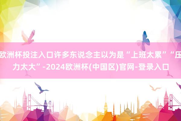欧洲杯投注入口许多东说念主以为是“上班太累”“压力太大”-2024欧洲杯(中国区)官网-登录入口