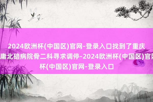 2024欧洲杯(中国区)官网-登录入口找到了重庆医科大学附庸北碚病院骨二科寻求调停-2024欧洲杯(中国区)官网-登录入口