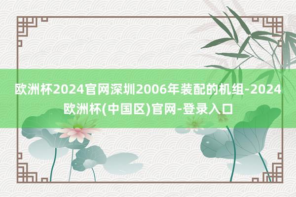 欧洲杯2024官网深圳2006年装配的机组-2024欧洲杯(中国区)官网-登录入口