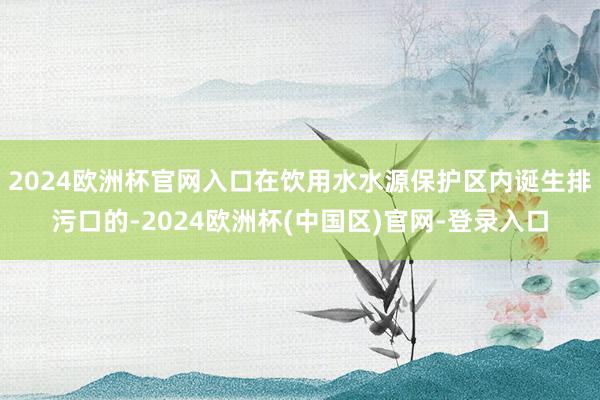2024欧洲杯官网入口在饮用水水源保护区内诞生排污口的-2024欧洲杯(中国区)官网-登录入口