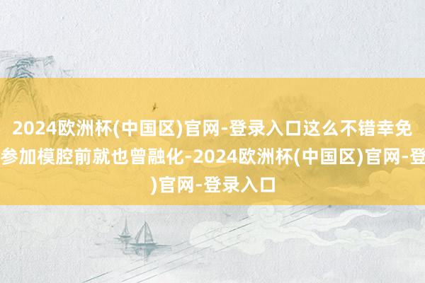 2024欧洲杯(中国区)官网-登录入口这么不错幸免原料在参加模腔前就也曾融化-2024欧洲杯(中国区)官网-登录入口