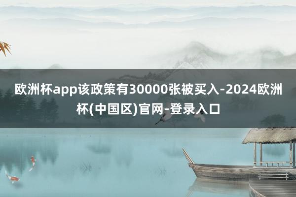 欧洲杯app该政策有30000张被买入-2024欧洲杯(中国区)官网-登录入口