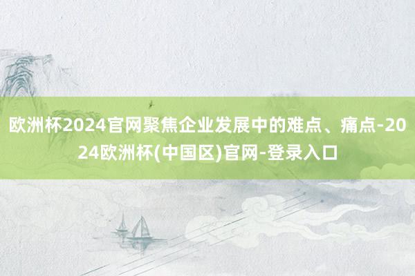 欧洲杯2024官网聚焦企业发展中的难点、痛点-2024欧洲杯(中国区)官网-登录入口