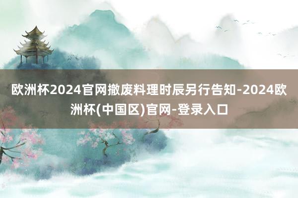 欧洲杯2024官网撤废料理时辰另行告知-2024欧洲杯(中国区)官网-登录入口