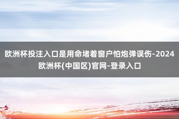 欧洲杯投注入口是用命堵着窗户怕炮弹误伤-2024欧洲杯(中国区)官网-登录入口