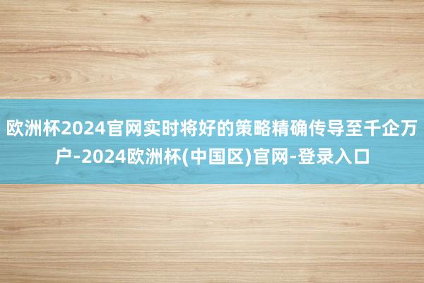欧洲杯2024官网实时将好的策略精确传导至千企万户-2024欧洲杯(中国区)官网-登录入口