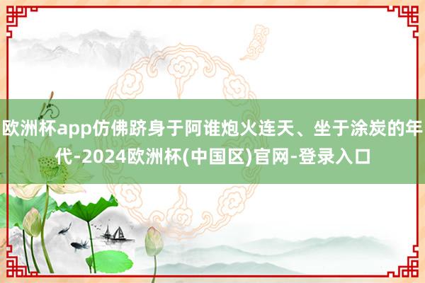 欧洲杯app仿佛跻身于阿谁炮火连天、坐于涂炭的年代-2024欧洲杯(中国区)官网-登录入口