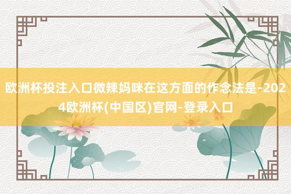 欧洲杯投注入口微辣妈咪在这方面的作念法是-2024欧洲杯(中国区)官网-登录入口