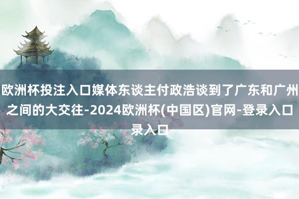 欧洲杯投注入口媒体东谈主付政浩谈到了广东和广州之间的大交往-2024欧洲杯(中国区)官网-登录入口