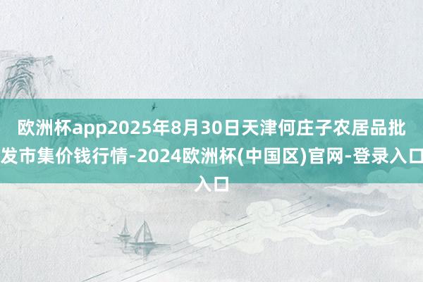 欧洲杯app2025年8月30日天津何庄子农居品批发市集价钱行情-2024欧洲杯(中国区)官网-登录入口