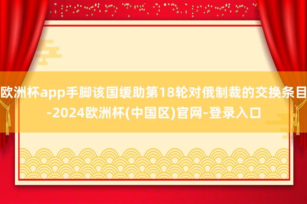 欧洲杯app手脚该国缓助第18轮对俄制裁的交换条目-2024欧洲杯(中国区)官网-登录入口