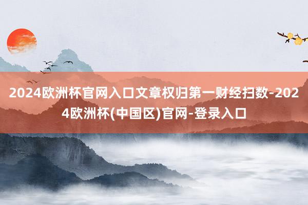 2024欧洲杯官网入口文章权归第一财经扫数-2024欧洲杯(中国区)官网-登录入口