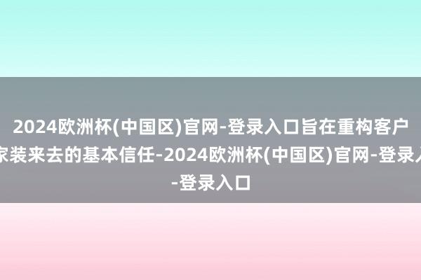 2024欧洲杯(中国区)官网-登录入口旨在重构客户对家装来去的基本信任-2024欧洲杯(中国区)官网-登录入口