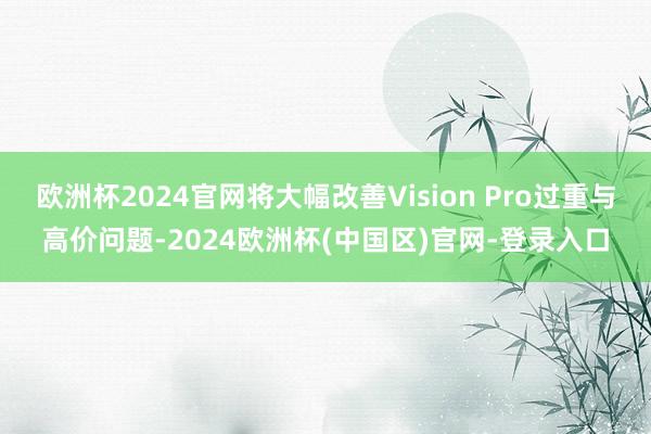 欧洲杯2024官网将大幅改善Vision Pro过重与高价问题-2024欧洲杯(中国区)官网-登录入口