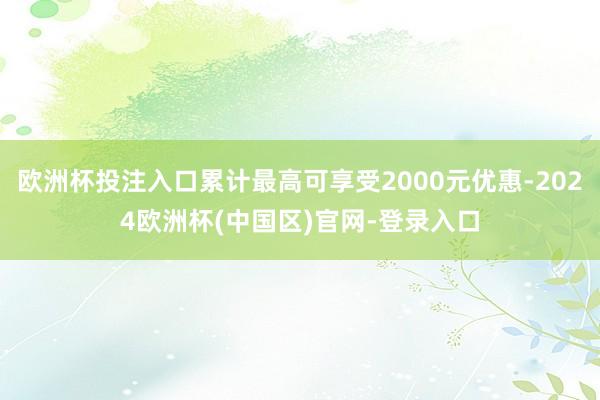 欧洲杯投注入口累计最高可享受2000元优惠-2024欧洲杯(中国区)官网-登录入口