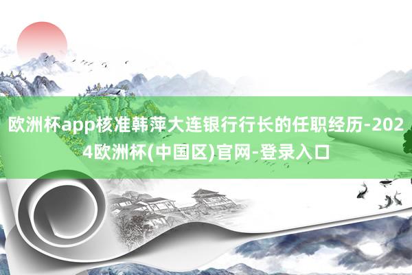 欧洲杯app核准韩萍大连银行行长的任职经历-2024欧洲杯(中国区)官网-登录入口