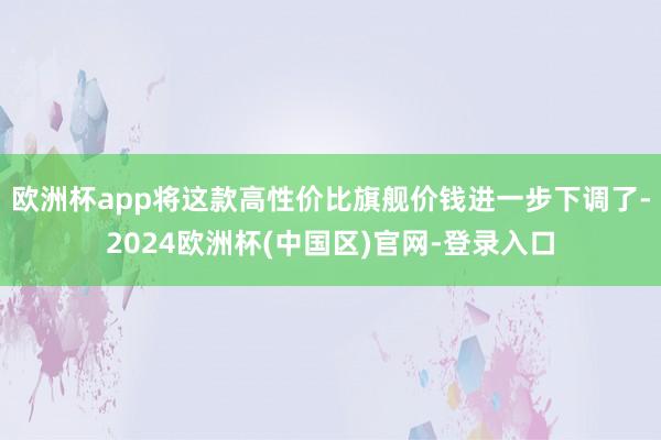 欧洲杯app将这款高性价比旗舰价钱进一步下调了-2024欧洲杯(中国区)官网-登录入口