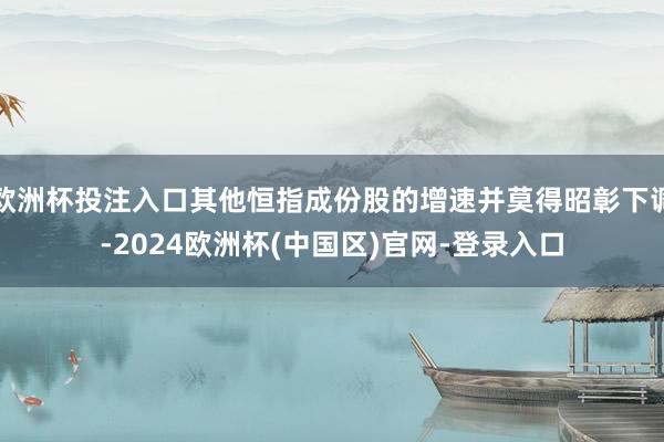 欧洲杯投注入口其他恒指成份股的增速并莫得昭彰下调-2024欧洲杯(中国区)官网-登录入口