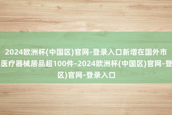 2024欧洲杯(中国区)官网-登录入口新增在国外市集获批医疗器械居品超100件-2024欧洲杯(中国区)官网-登录入口