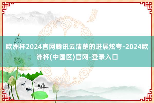 欧洲杯2024官网腾讯云清楚的进展炫夸-2024欧洲杯(中国区)官网-登录入口