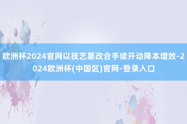 欧洲杯2024官网以技艺篡改合手续开动降本增效-2024欧洲杯(中国区)官网-登录入口