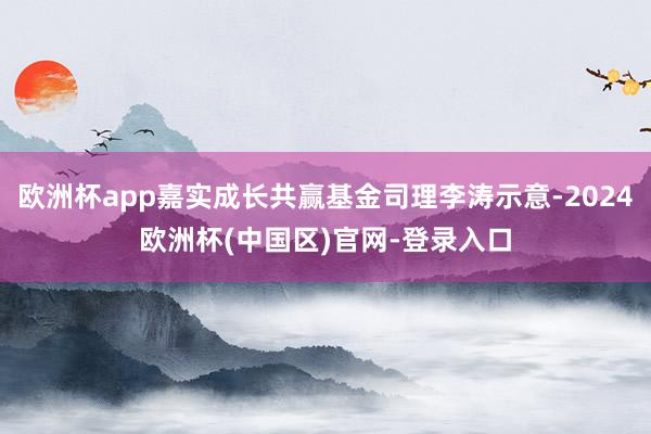 欧洲杯app嘉实成长共赢基金司理李涛示意-2024欧洲杯(中国区)官网-登录入口