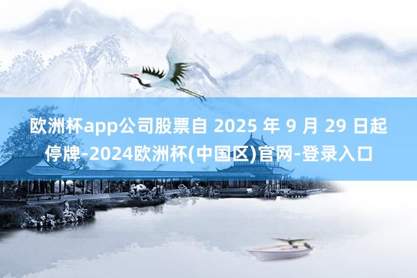 欧洲杯app公司股票自 2025 年 9 月 29 日起停牌-2024欧洲杯(中国区)官网-登录入口