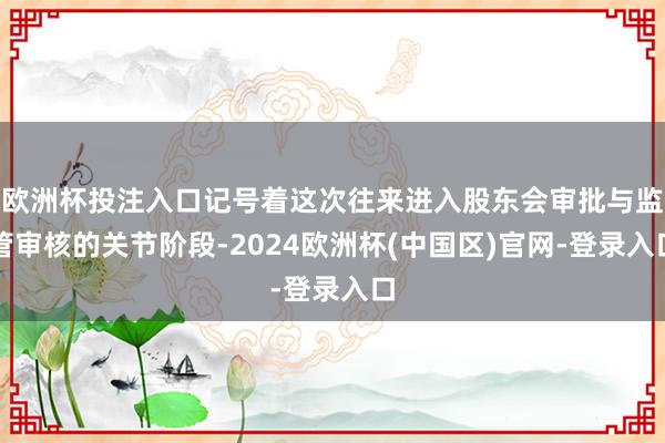 欧洲杯投注入口记号着这次往来进入股东会审批与监管审核的关节阶段-2024欧洲杯(中国区)官网-登录入口