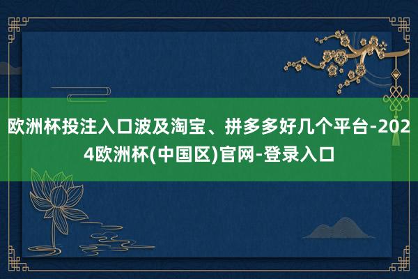 欧洲杯投注入口波及淘宝、拼多多好几个平台-2024欧洲杯(中国区)官网-登录入口