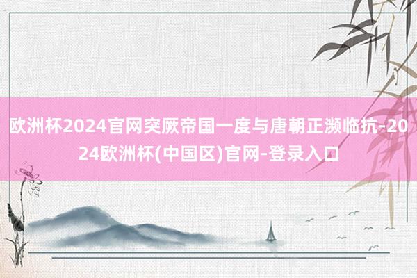 欧洲杯2024官网突厥帝国一度与唐朝正濒临抗-2024欧洲杯(中国区)官网-登录入口