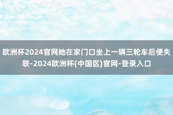 欧洲杯2024官网她在家门口坐上一辆三轮车后便失联-2024欧洲杯(中国区)官网-登录入口