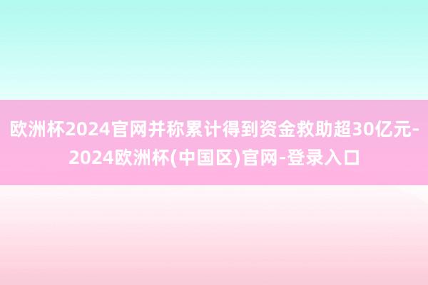 欧洲杯2024官网并称累计得到资金救助超30亿元-2024欧洲杯(中国区)官网-登录入口