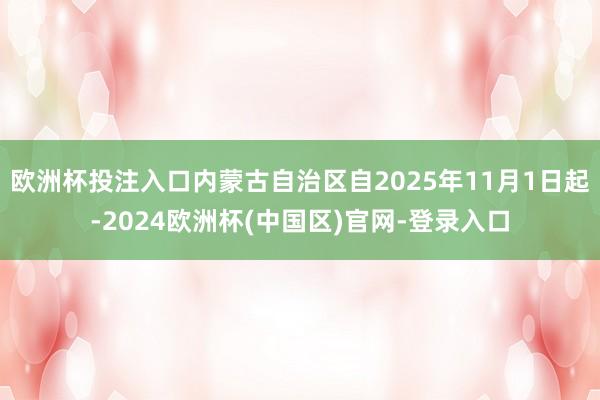 欧洲杯投注入口内蒙古自治区自2025年11月1日起-2024欧洲杯(中国区)官网-登录入口