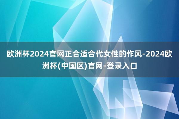 欧洲杯2024官网正合适合代女性的作风-2024欧洲杯(中国区)官网-登录入口