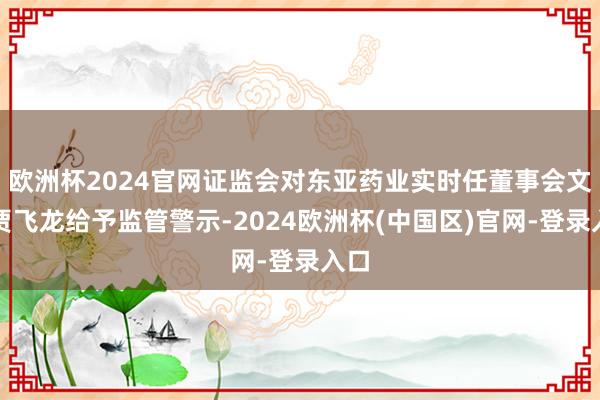欧洲杯2024官网证监会对东亚药业实时任董事会文书贾飞龙给予监管警示-2024欧洲杯(中国区)官网-登录入口