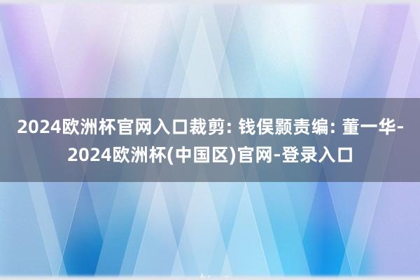 2024欧洲杯官网入口裁剪: 钱俣颢责编: 董一华-2024欧洲杯(中国区)官网-登录入口