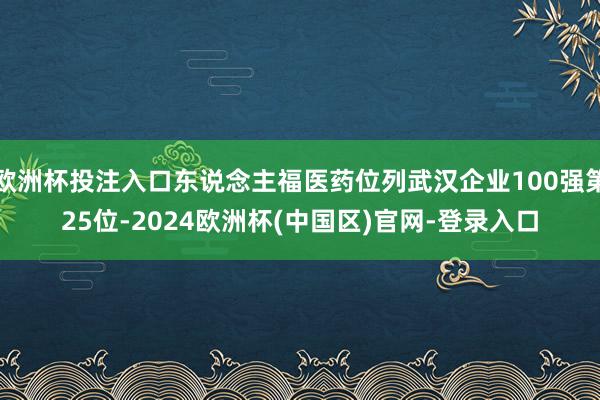 欧洲杯投注入口东说念主福医药位列武汉企业100强第25位-2024欧洲杯(中国区)官网-登录入口