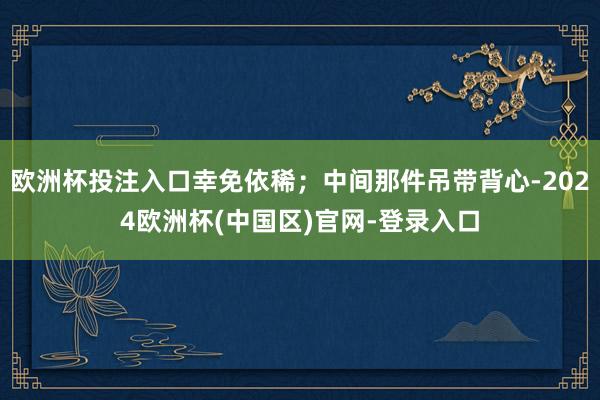 欧洲杯投注入口幸免依稀;中间那件吊带背心-2024欧洲杯(中国区)官网-登录入口