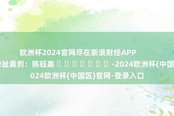 欧洲杯2024官网尽在新浪财经APP 牵扯裁剪:陈钰嘉 -2024欧洲杯(中国区)官网-登录入口