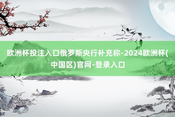 欧洲杯投注入口 俄罗斯央行补充称-2024欧洲杯(中国区)官网-登录入口