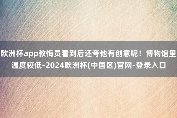 欧洲杯app教悔员看到后还夸他有创意呢！博物馆里温度较低-2024欧洲杯(中国区)官网-登录入口