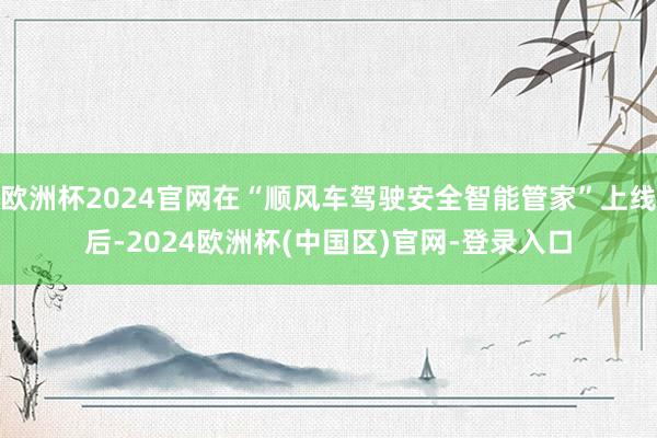 欧洲杯2024官网在“顺风车驾驶安全智能管家”上线后-2024欧洲杯(中国区)官网-登录入口