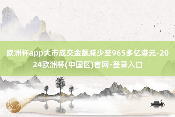 欧洲杯app大市成交金额减少至965多亿港元-2024欧洲杯(中国区)官网-登录入口