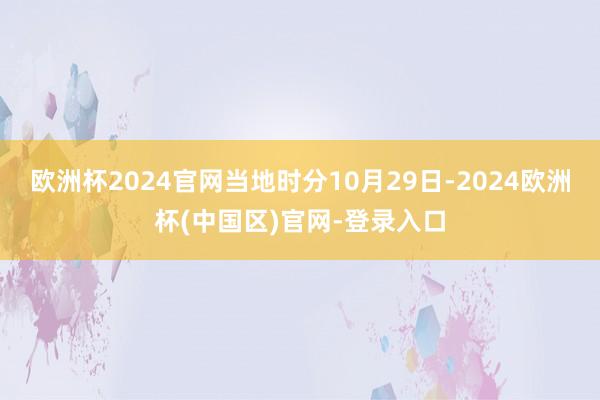 欧洲杯2024官网当地时分10月29日-2024欧洲杯(中国区)官网-登录入口