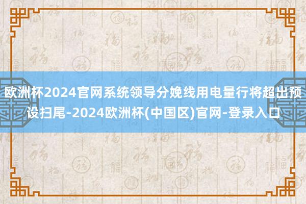 欧洲杯2024官网系统领导分娩线用电量行将超出预设扫尾-2024欧洲杯(中国区)官网-登录入口