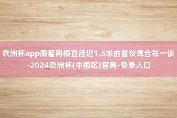 欧洲杯app跟着两根直径近1.5米的管谈焊合在一谈-2024欧洲杯(中国区)官网-登录入口