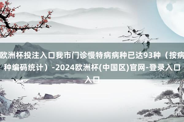 欧洲杯投注入口我市门诊慢特病病种已达93种（按病种编码统计）-2024欧洲杯(中国区)官网-登录入口